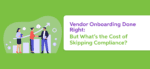 Vendor Onboarding Done Right: But What’s the Cost of Skipping Compliance?